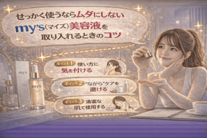 せっかく使うならムダにしない|my’s(マイズ)美容液を取り入れるときのコツ